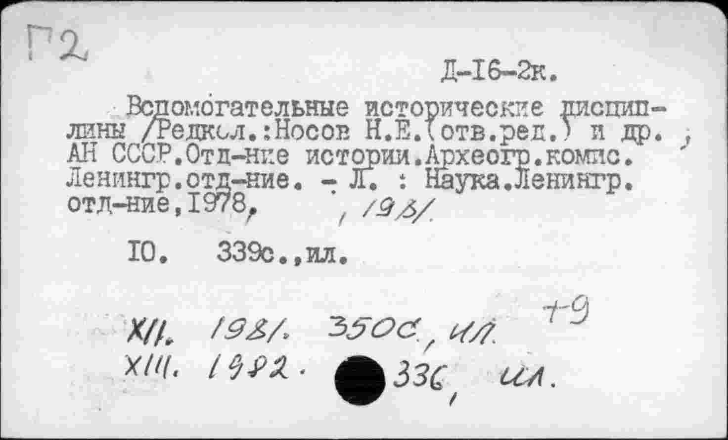 ﻿Д-І6-2к.
Вспомогательные исторические дисциплины /Редксл.:Носов Н.Е.Тотв.ред.) и др. , АН СССР.Отд-ние истории,Археогр.компе. Ленингр.отд-ние. - л. : Наука.Ленингр. отл-ние,І978л /Я4/
10.	339с.,ил.
Х/А
W. IWZ. ^ззе ал.